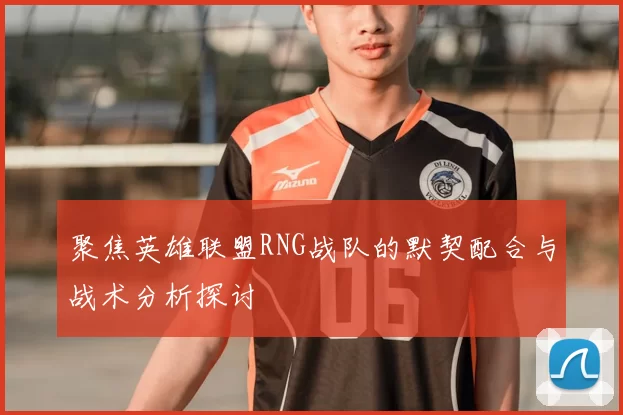 聚焦英雄联盟RNG战队的默契配合与战术分析探讨