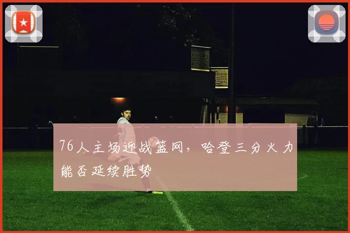 76人主场迎战篮网，哈登三分火力能否延续胜势