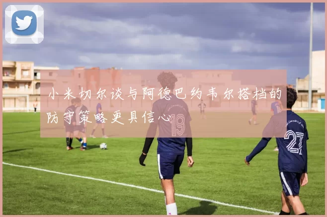 小米切尔谈与阿德巴约韦尔搭档的防守策略更具信心