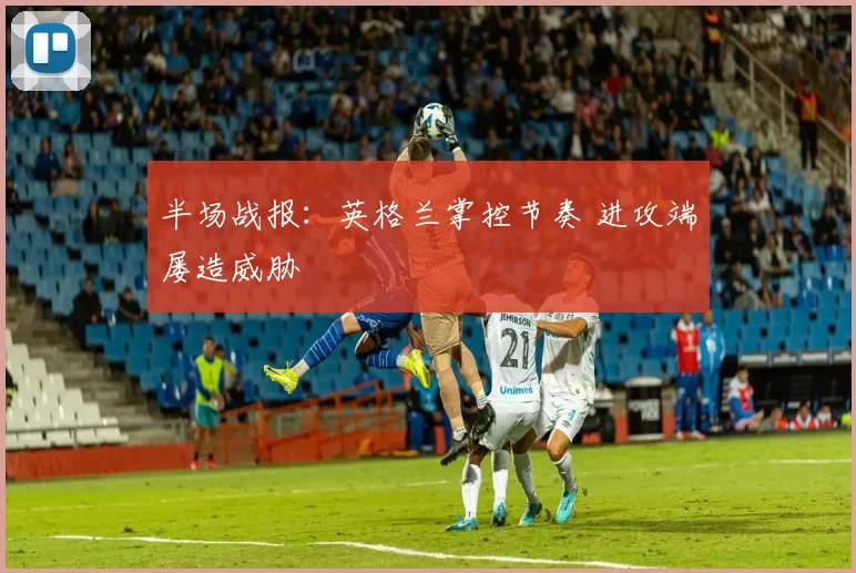 半场战报:英格兰掌控节奏 进攻端屡造威胁