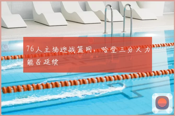 76人主场迎战篮网,哈登三分火力能否延续