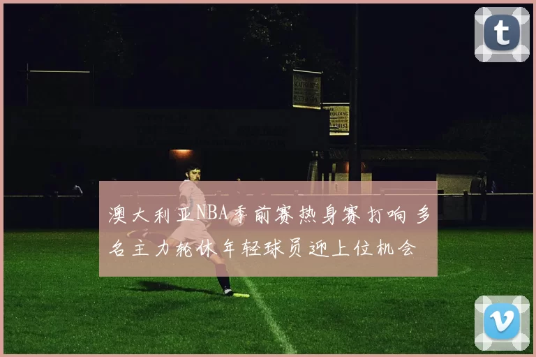 澳大利亚NBA季前赛热身赛打响 多名主力轮休年轻球员迎上位机会