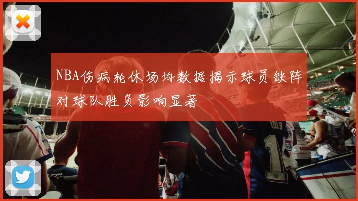 NBA伤病轮休场均数据揭示球员缺阵对球队胜负影响显著