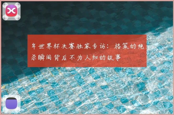 年世界杯决赛独家专访:格策的绝杀瞬间背后不为人知的故事