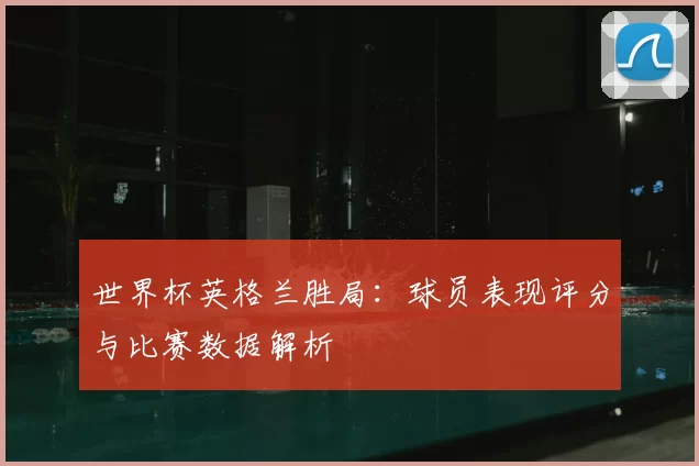 世界杯英格兰胜局:球员表现评分与比赛数据解析