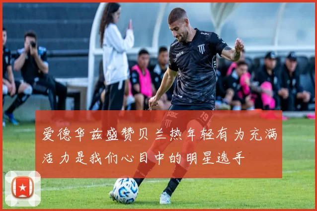 爱德华兹盛赞贝兰热年轻有为充满活力是我们心目中的明星选手