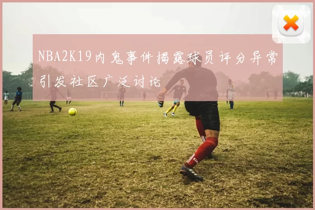 NBA2K19内鬼事件揭露球员评分异常引发社区广泛讨论