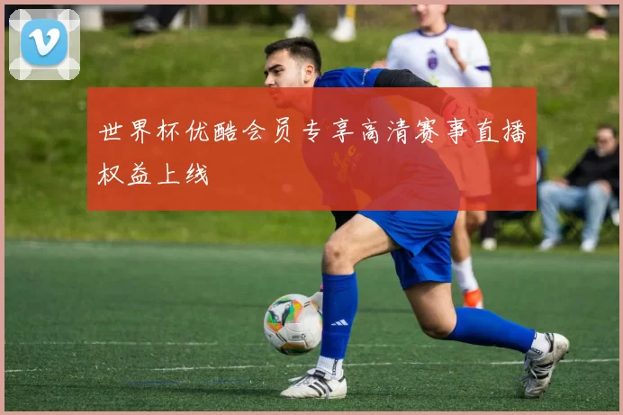 世界杯优酷会员专享高清赛事直播权益上线