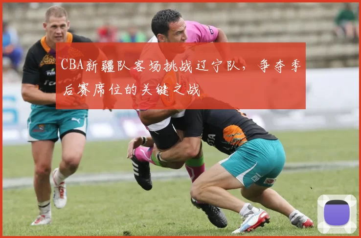 CBA新疆队客场挑战辽宁队，争夺季后赛席位的关键之战