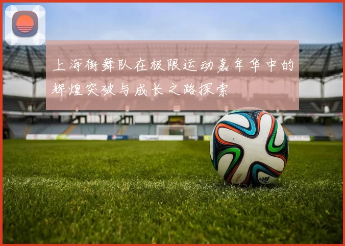 上海街舞队在极限运动嘉年华中的辉煌突破与成长之路探索