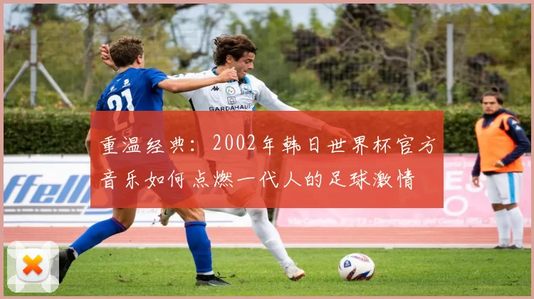 重温经典：2002年韩日世界杯官方音乐如何点燃一代人的足球激情
