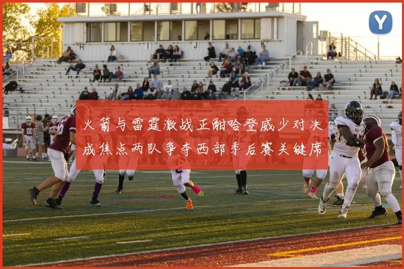 火箭与雷霆激战正酣哈登威少对决成焦点两队争夺西部季后赛关键席位