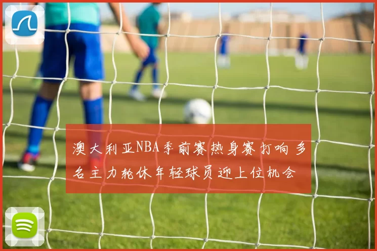 澳大利亚NBA季前赛热身赛打响 多名主力轮休年轻球员迎上位机会