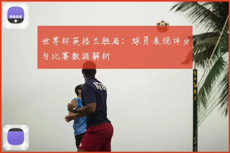 世界杯英格兰胜局:球员表现评分与比赛数据解析