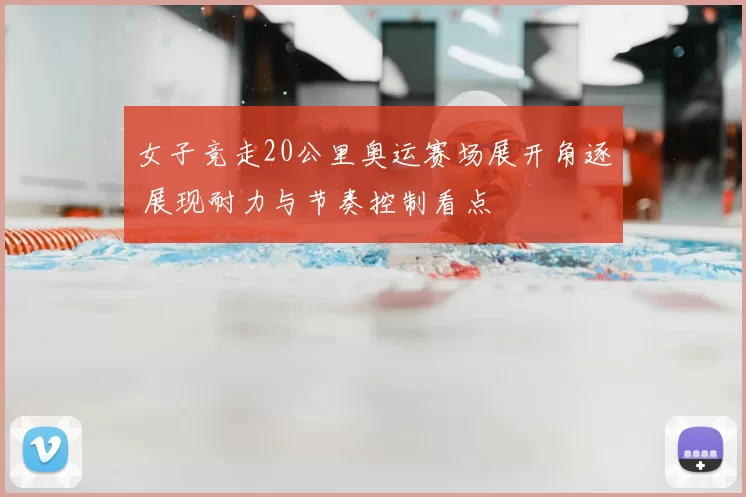 女子竞走20公里奥运赛场展开角逐 展现耐力与节奏控制看点