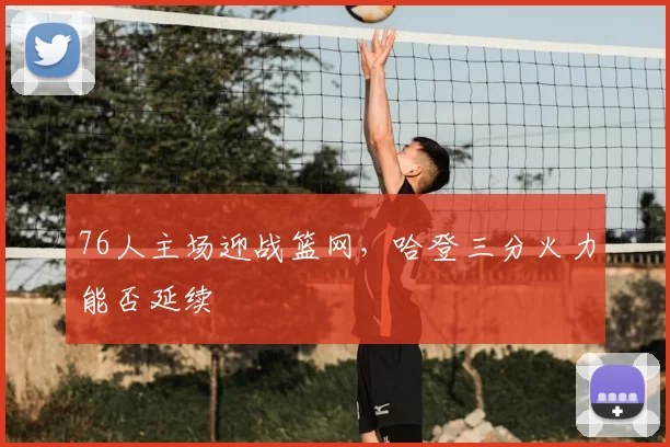 76人主场迎战篮网,哈登三分火力能否延续