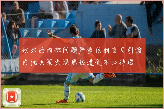 切尔西内部问题严重伯利盲目引援内托决策失误恩佐遭受不公待遇